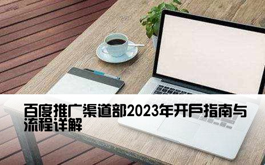 [百度渠道部开户] 百度推广渠道部2023年开户指南与流程详解