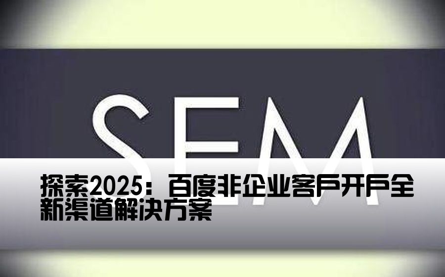 探索2025：百度非企业客户开户全新渠道解决方案