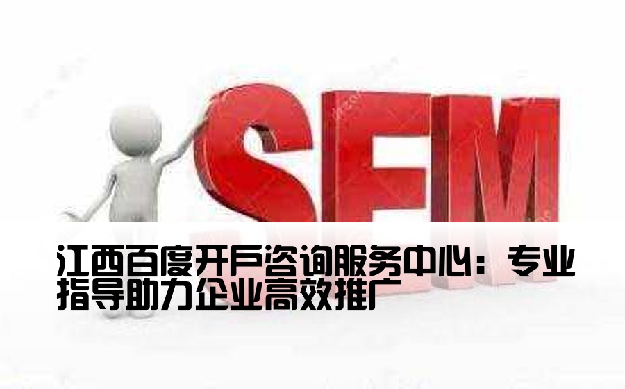 江西百度开户咨询服务中心：专业指导助力企业高效推广